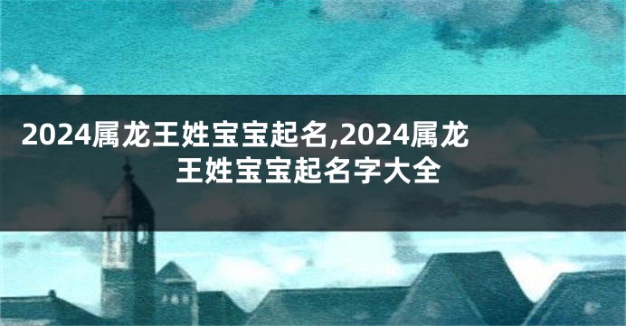 2024属龙王姓宝宝起名,2024属龙王姓宝宝起名字大全
