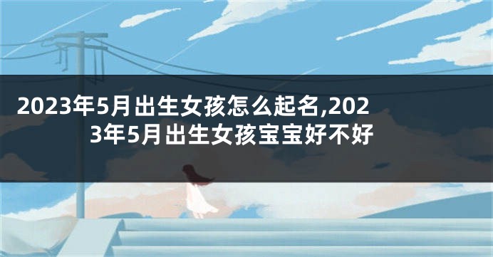 2023年5月出生女孩怎么起名,2023年5月出生女孩宝宝好不好