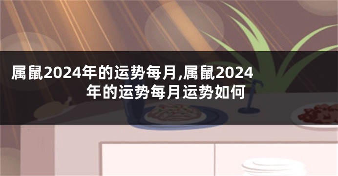 属鼠2024年的运势每月,属鼠2024年的运势每月运势如何
