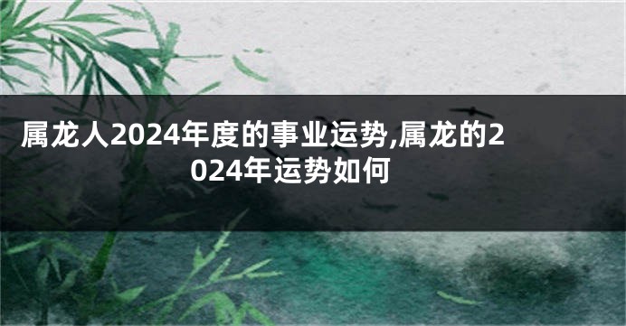 属龙人2024年度的事业运势,属龙的2024年运势如何