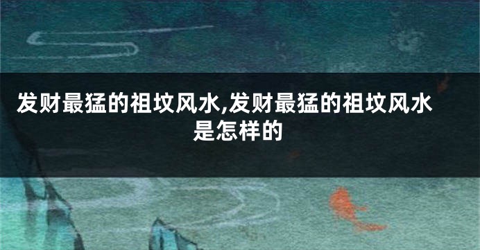 发财最猛的祖坟风水,发财最猛的祖坟风水是怎样的