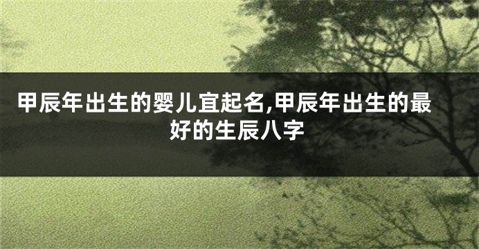 甲辰年出生的婴儿宜起名,甲辰年出生的最好的生辰八字