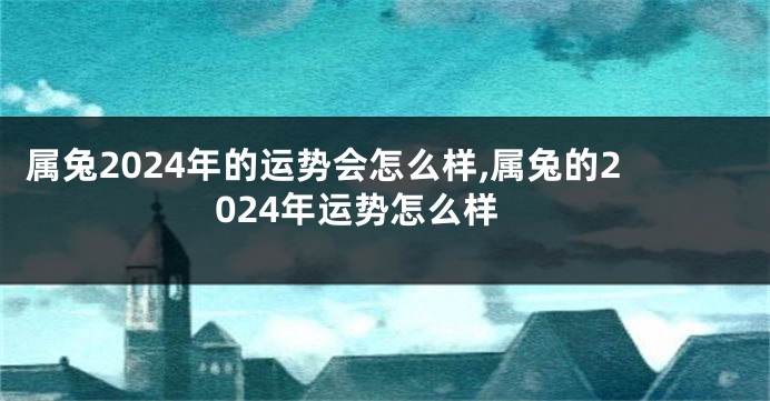 属兔2024年的运势会怎么样,属兔的2024年运势怎么样