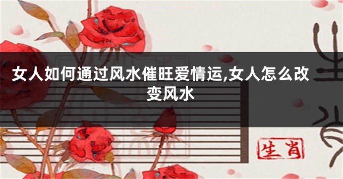 女人如何通过风水催旺爱情运,女人怎么改变风水