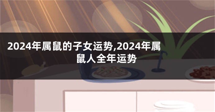 2024年属鼠的子女运势,2024年属鼠人全年运势