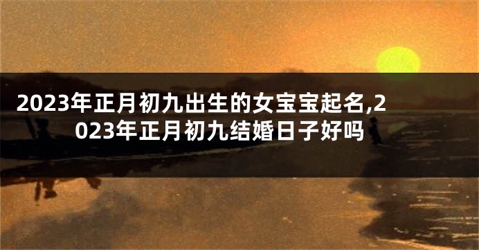 2023年正月初九出生的女宝宝起名,2023年正月初九结婚日子好吗