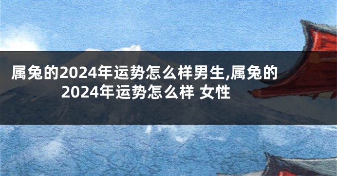 属兔的2024年运势怎么样男生,属兔的2024年运势怎么样 女性