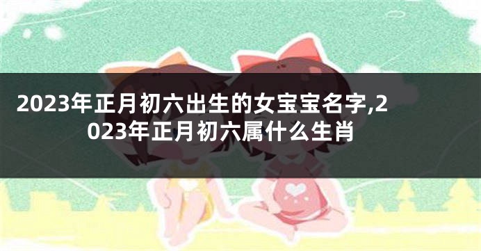2023年正月初六出生的女宝宝名字,2023年正月初六属什么生肖