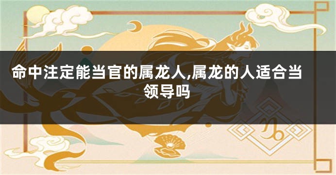 命中注定能当官的属龙人,属龙的人适合当领导吗