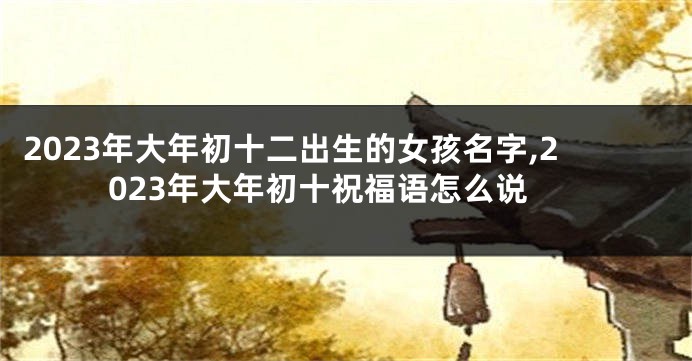 2023年大年初十二出生的女孩名字,2023年大年初十祝福语怎么说