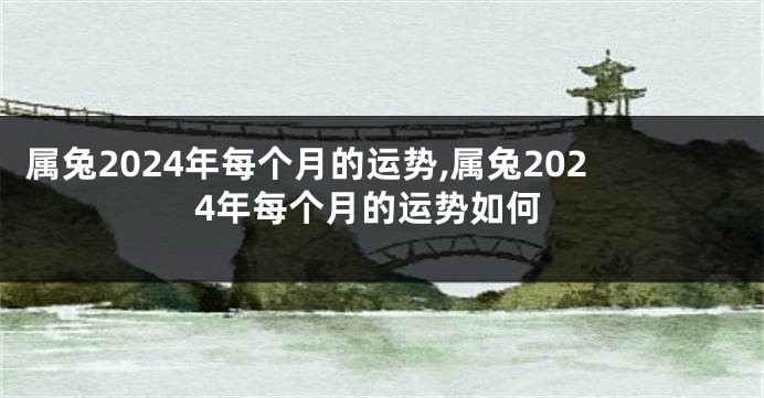 属兔2024年每个月的运势,属兔2024年每个月的运势如何