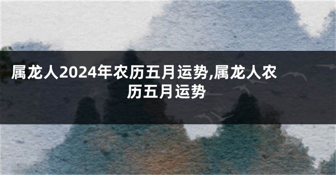 属龙人2024年农历五月运势,属龙人农历五月运势