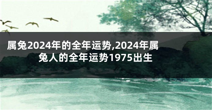 属兔2024年的全年运势,2024年属兔人的全年运势1975出生