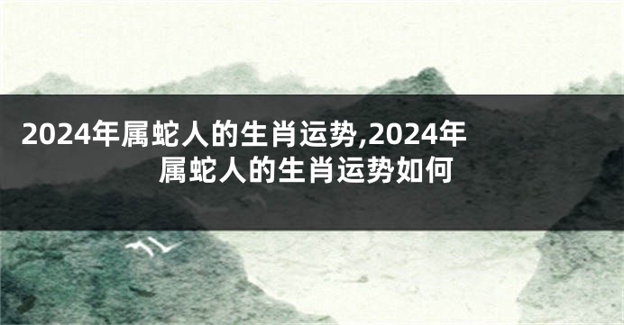 2024年属蛇人的生肖运势,2024年属蛇人的生肖运势如何