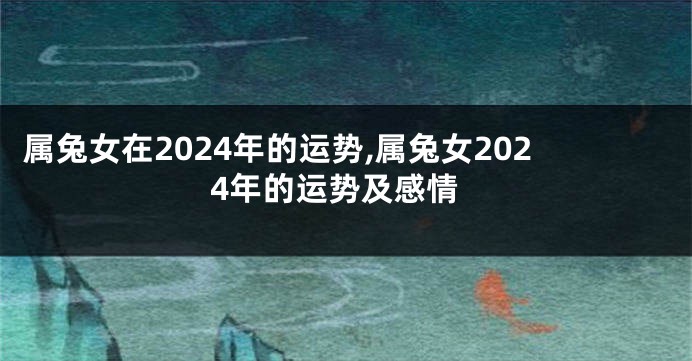 属兔女在2024年的运势,属兔女2024年的运势及感情