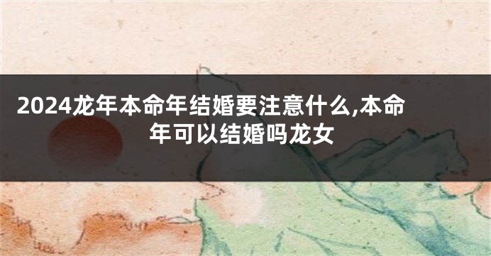 2024龙年本命年结婚要注意什么,本命年可以结婚吗龙女