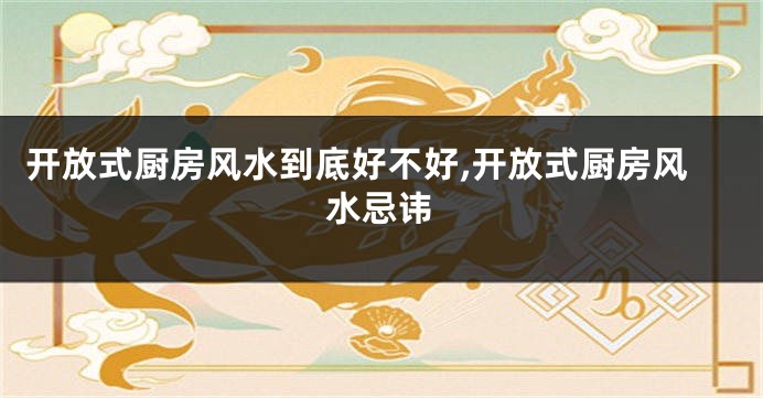 开放式厨房风水到底好不好,开放式厨房风水忌讳