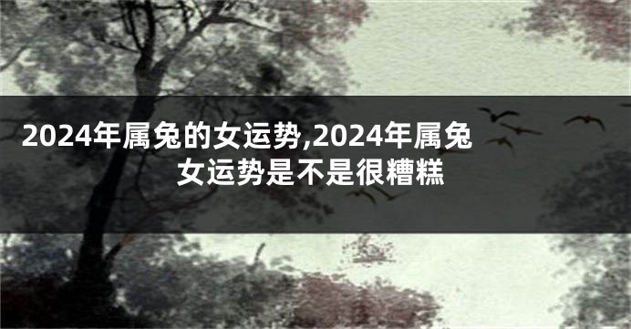 2024年属兔的女运势,2024年属兔女运势是不是很糟糕