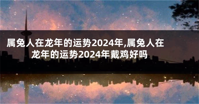 属兔人在龙年的运势2024年,属兔人在龙年的运势2024年戴鸡好吗