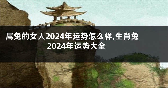 属兔的女人2024年运势怎么样,生肖兔2024年运势大全