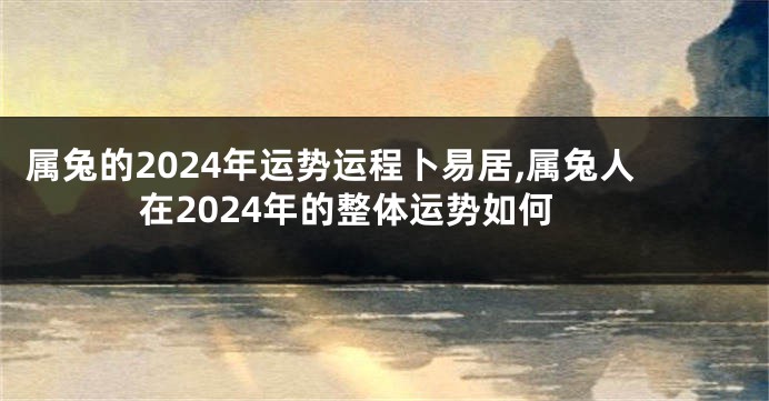 属兔的2024年运势运程卜易居,属兔人在2024年的整体运势如何