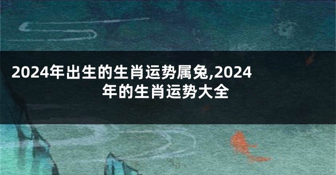 2024年出生的生肖运势属兔,2024年的生肖运势大全