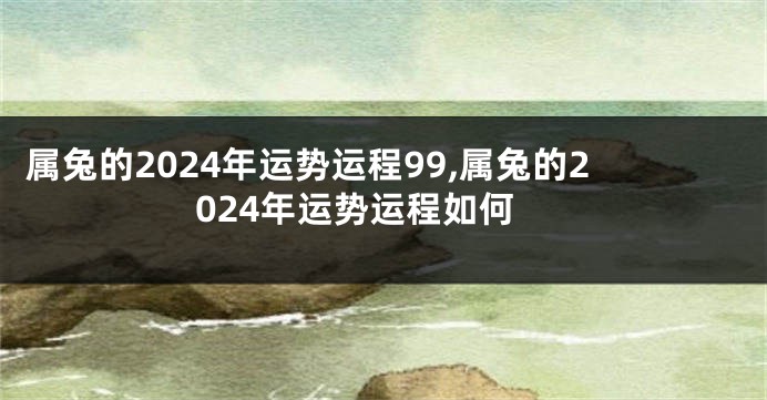 属兔的2024年运势运程99,属兔的2024年运势运程如何
