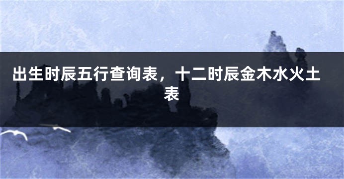 出生时辰五行查询表，十二时辰金木水火土表