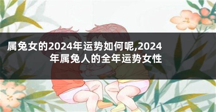 属兔女的2024年运势如何呢,2024年属兔人的全年运势女性