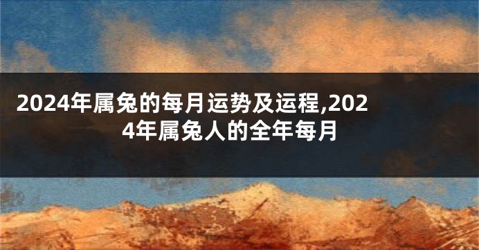 2024年属兔的每月运势及运程,2024年属兔人的全年每月