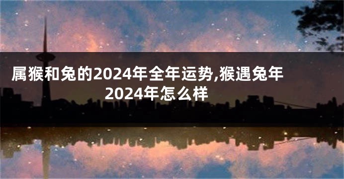 属猴和兔的2024年全年运势,猴遇兔年2024年怎么样