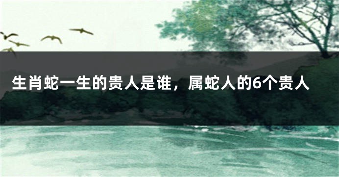 生肖蛇一生的贵人是谁，属蛇人的6个贵人