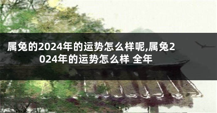 属兔的2024年的运势怎么样呢,属兔2024年的运势怎么样 全年