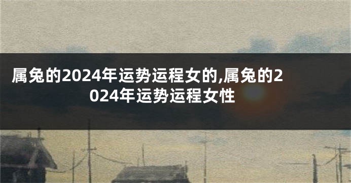 属兔的2024年运势运程女的,属兔的2024年运势运程女性