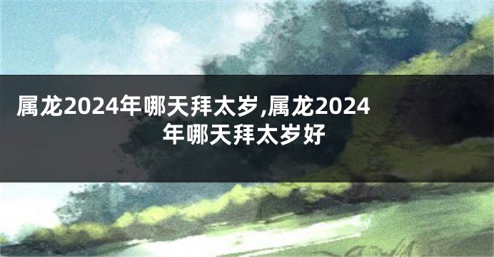 属龙2024年哪天拜太岁,属龙2024年哪天拜太岁好