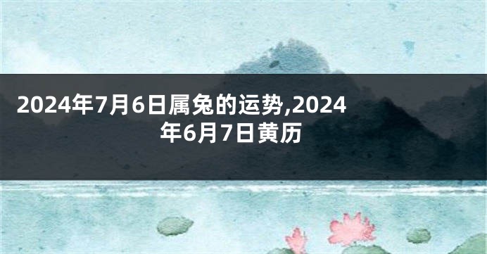 2024年7月6日属兔的运势,2024年6月7日黄历