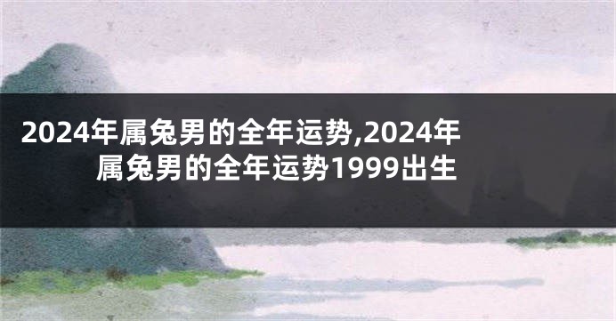 2024年属兔男的全年运势,2024年属兔男的全年运势1999出生