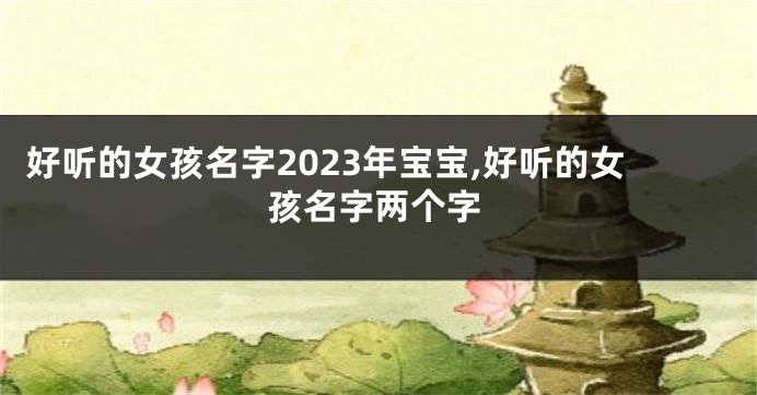 好听的女孩名字2023年宝宝,好听的女孩名字两个字