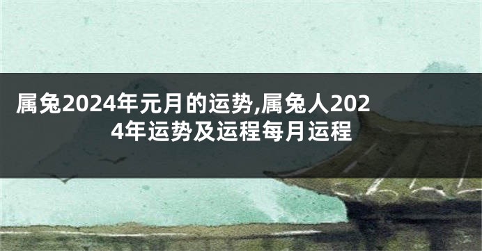 属兔2024年元月的运势,属兔人2024年运势及运程每月运程