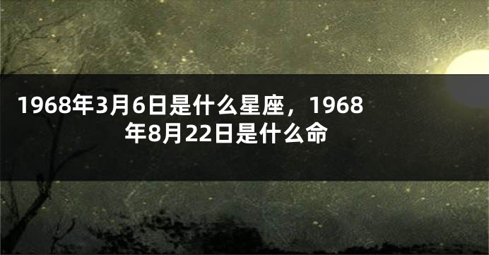 1968年3月6日是什么星座，1968年8月22日是什么命