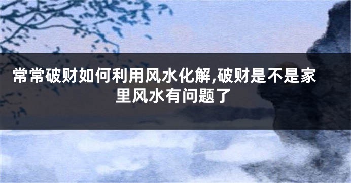 常常破财如何利用风水化解,破财是不是家里风水有问题了
