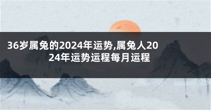 36岁属兔的2024年运势,属兔人2024年运势运程每月运程