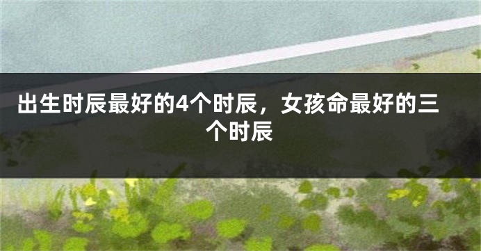 出生时辰最好的4个时辰，女孩命最好的三个时辰
