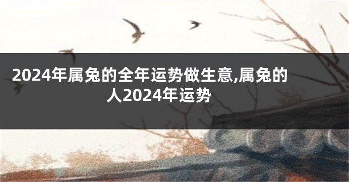 2024年属兔的全年运势做生意,属兔的人2024年运势