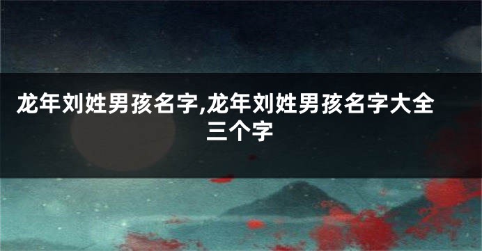 龙年刘姓男孩名字,龙年刘姓男孩名字大全三个字