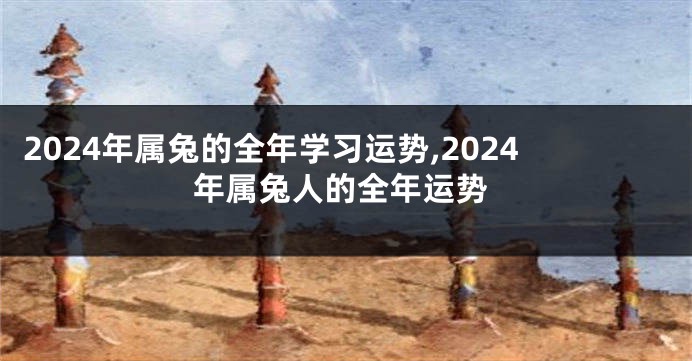 2024年属兔的全年学习运势,2024年属兔人的全年运势