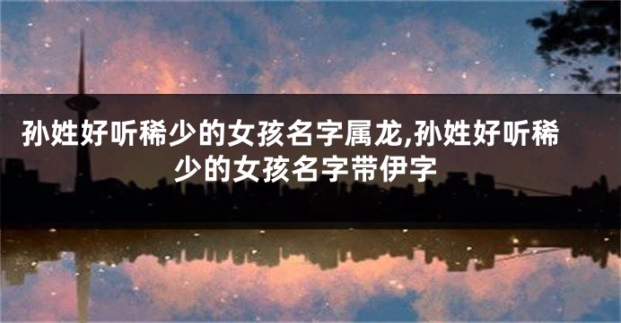 孙姓好听稀少的女孩名字属龙,孙姓好听稀少的女孩名字带伊字