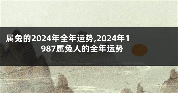属兔的2024年全年运势,2024年1987属兔人的全年运势