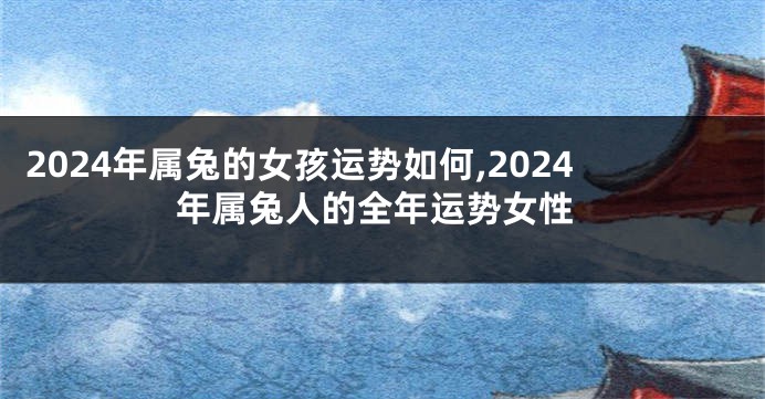 2024年属兔的女孩运势如何,2024年属兔人的全年运势女性