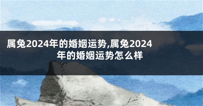 属兔2024年的婚姻运势,属兔2024年的婚姻运势怎么样